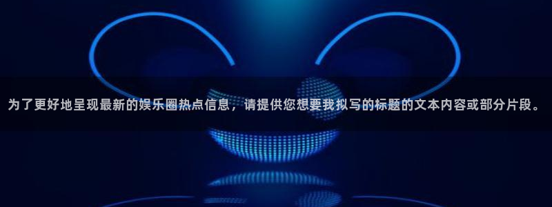 赏金国际app下载：为了更好地呈现最新的娱乐圈热点信息，请提供您想要我拟写的标题的文本内容或部分片段。