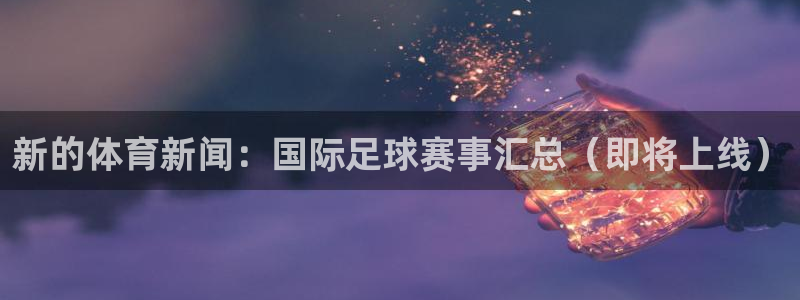 赏金国际官网入口：新的体育新闻：国际足球赛事汇总（即将上线）